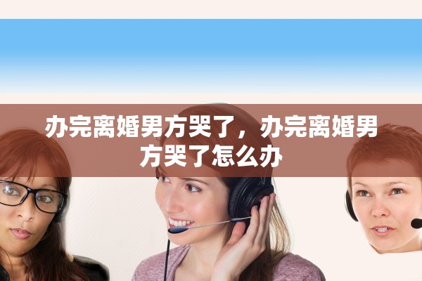 办完离婚男方哭了，办完离婚男方哭了怎么办