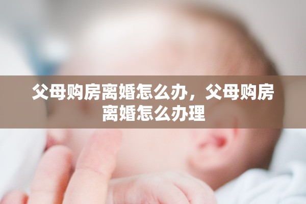 父母购房离婚怎么办,父母购房离婚怎么办理 父母购房离婚怎么办,父母购房离婚怎么办理