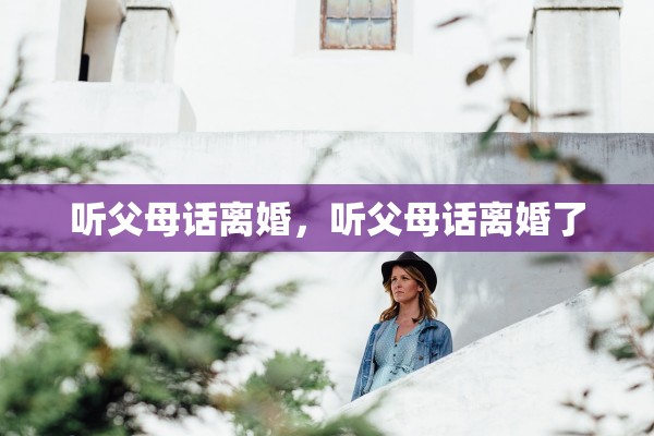 听父母话离婚,听父母话离婚了 听父母话离婚,听父母话离婚了