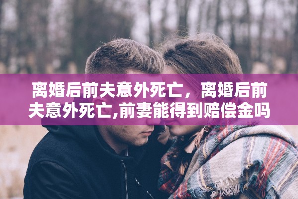 离婚后前夫意外死亡,离婚后前夫意外死亡,前妻能得到赔偿金吗 离婚后前夫意外死亡,离婚后前夫意外死亡,前妻能得到赔偿金吗