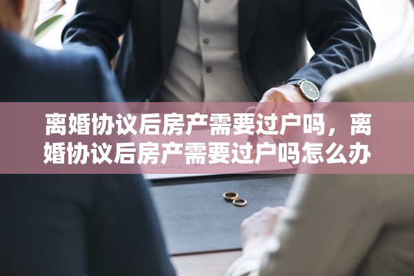 离婚协议后房产需要过户吗,离婚协议后房产需要过户吗怎么办 离婚协议后房产需要过户吗,离婚协议后房产需要过户吗怎么办