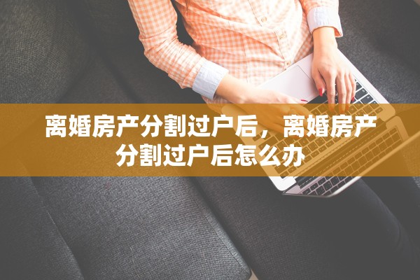 离婚房产分割过户后,离婚房产分割过户后怎么办 离婚房产分割过户后,离婚房产分割过户后怎么办