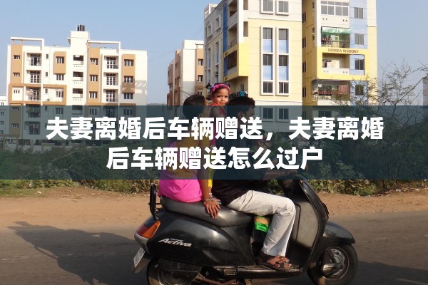 夫妻离婚后车辆赠送,夫妻离婚后车辆赠送怎么过户 夫妻离婚后车辆赠送,夫妻离婚后车辆赠送怎么过户