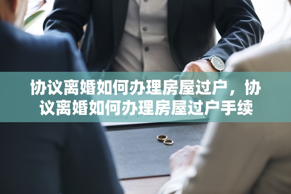 协议离婚如何办理房屋过户,协议离婚如何办理房屋过户手续 协议离婚如何办理房屋过户,协议离婚如何办理房屋过户手续