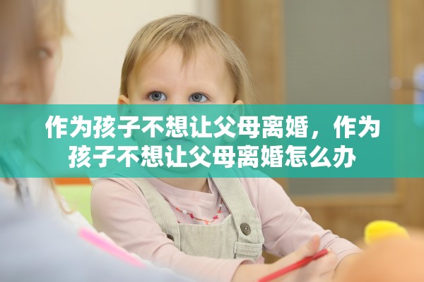 作为孩子不想让父母离婚,作为孩子不想让父母离婚怎么办 作为孩子不想让父母离婚,作为孩子不想让父母离婚怎么办