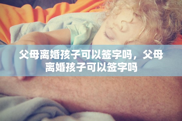 父母离婚孩子可以签字吗,父母离婚孩子可以签字吗 父母离婚孩子可以签字吗,父母离婚孩子可以签字吗