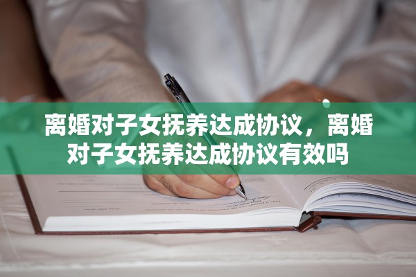 离婚对子女抚养达成协议,离婚对子女抚养达成协议有效吗 离婚对子女抚养达成协议,离婚对子女抚养达成协议有效吗