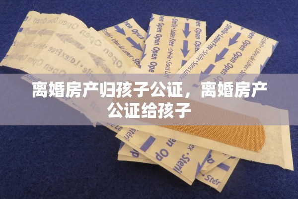 离婚房产归孩子公证，离婚房产公证给孩子