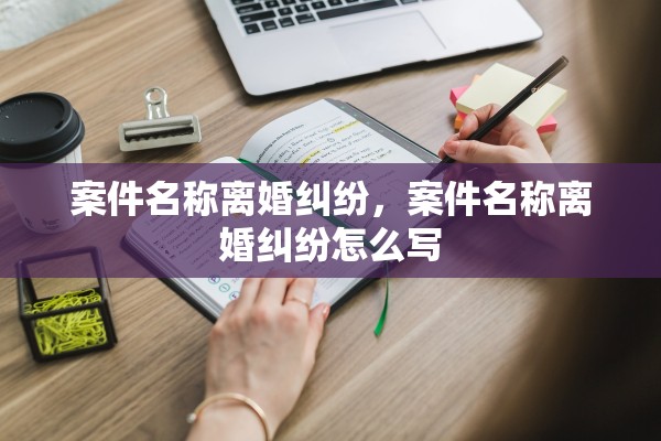 案件名称离婚纠纷,案件名称离婚纠纷怎么写 案件名称离婚纠纷,案件名称离婚纠纷怎么写