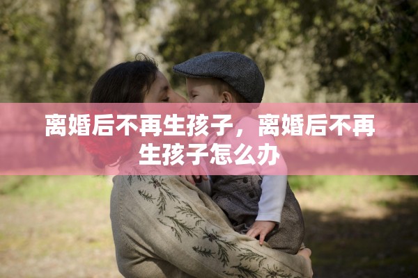 离婚后不再生孩子,离婚后不再生孩子怎么办 离婚后不再生孩子,离婚后不再生孩子怎么办