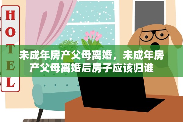 未成年房产父母离婚,未成年房产父母离婚后房子应该归谁 未成年房产父母离婚,未成年房产父母离婚后房子应该归谁