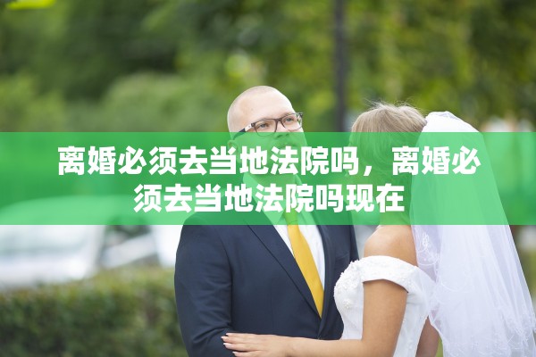 离婚必须去当地法院吗,离婚必须去当地法院吗现在 离婚必须去当地法院吗,离婚必须去当地法院吗现在