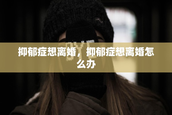 抑郁症想离婚,抑郁症想离婚怎么办 抑郁症想离婚,抑郁症想离婚怎么办