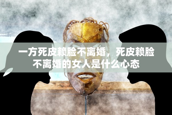 一方死皮赖脸不离婚,死皮赖脸不离婚的女人是什么心态 一方死皮赖脸不离婚,死皮赖脸不离婚的女人是什么心态