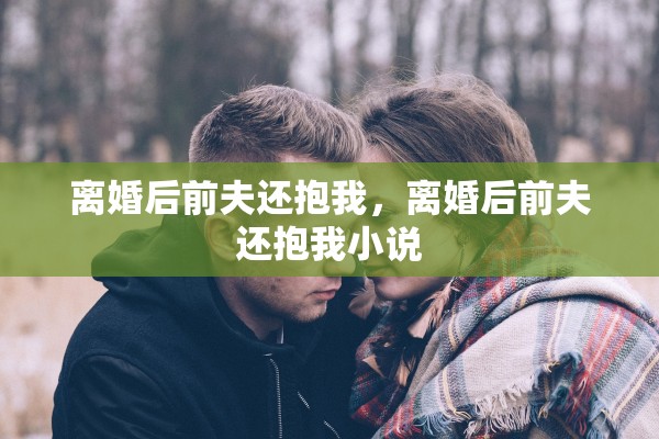 离婚后前夫还抱我,离婚后前夫还抱我小说 离婚后前夫还抱我,离婚后前夫还抱我小说