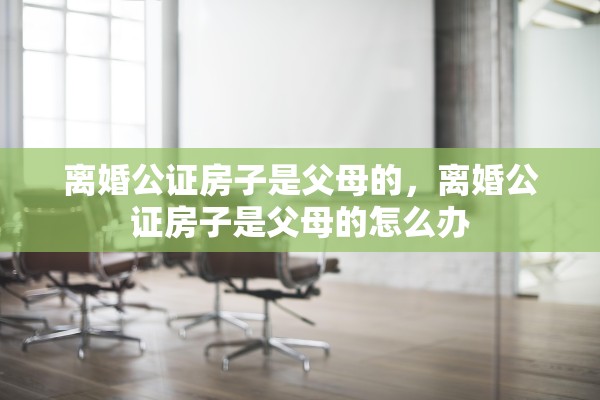 离婚公证房子是父母的,离婚公证房子是父母的怎么办 离婚公证房子是父母的,离婚公证房子是父母的怎么办