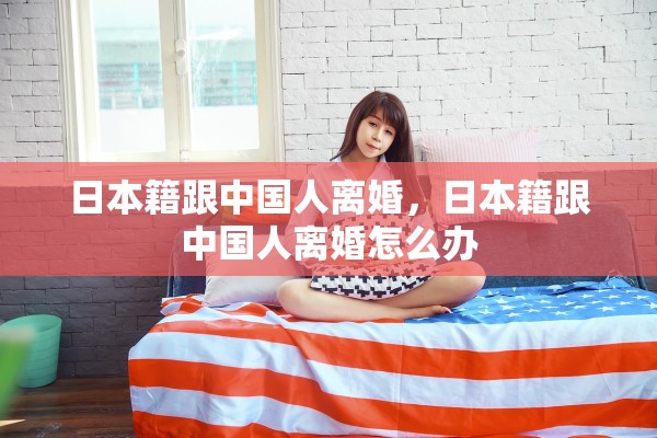 日本籍跟中国人离婚,日本籍跟中国人离婚怎么办 日本籍跟中国人离婚,日本籍跟中国人离婚怎么办