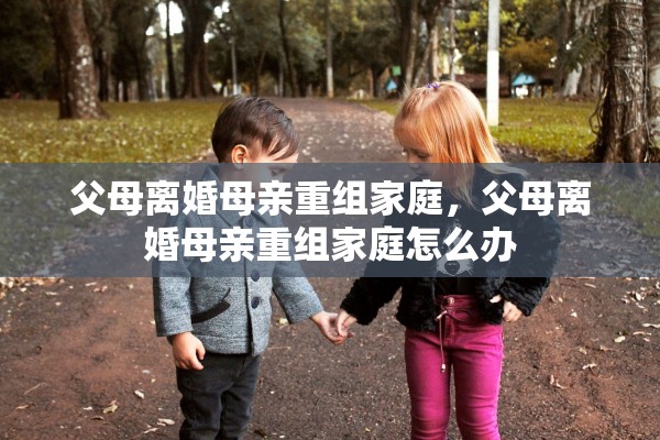 父母离婚母亲重组家庭,父母离婚母亲重组家庭怎么办 父母离婚母亲重组家庭,父母离婚母亲重组家庭怎么办