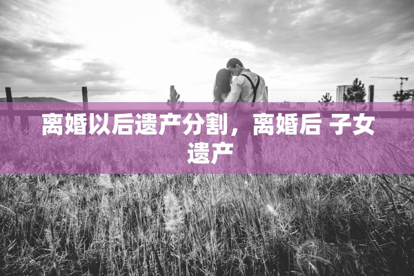 离婚以后遗产分割,离婚后 子女 遗产 离婚以后遗产分割,离婚后 子女 遗产