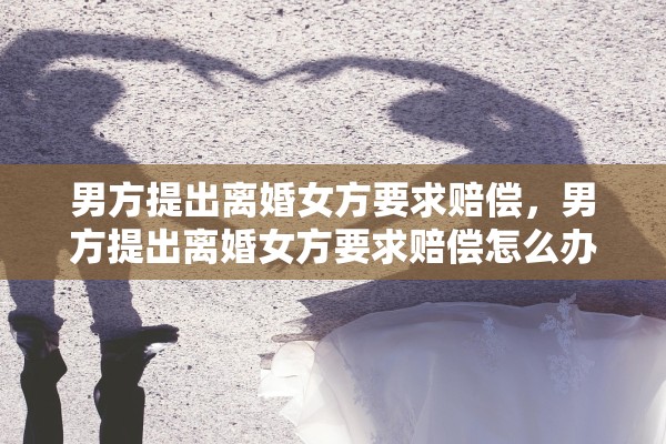 男方提出离婚女方要求赔偿,男方提出离婚女方要求赔偿怎么办 男方提出离婚女方要求赔偿,男方提出离婚女方要求赔偿怎么办