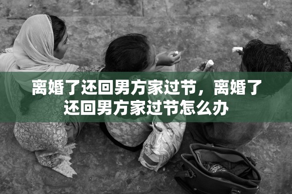 离婚了还回男方家过节,离婚了还回男方家过节怎么办 离婚了还回男方家过节,离婚了还回男方家过节怎么办
