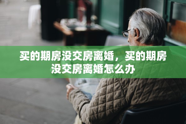 买的期房没交房离婚,买的期房没交房离婚怎么办 买的期房没交房离婚,买的期房没交房离婚怎么办