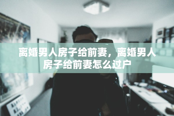 离婚男人房子给前妻,离婚男人房子给前妻怎么过户 离婚男人房子给前妻,离婚男人房子给前妻怎么过户