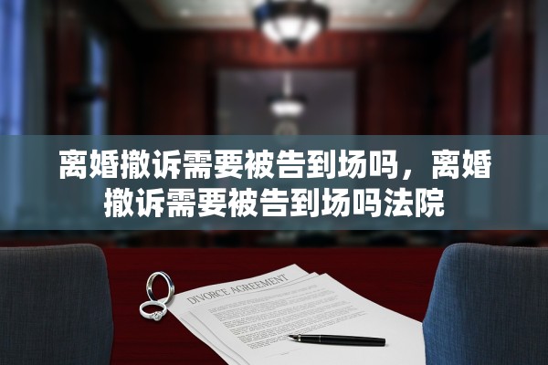 离婚撤诉需要被告到场吗,离婚撤诉需要被告到场吗法院 离婚撤诉需要被告到场吗,离婚撤诉需要被告到场吗法院