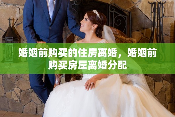 婚姻前购买的住房离婚,婚姻前购买房屋离婚分配 婚姻前购买的住房离婚,婚姻前购买房屋离婚分配