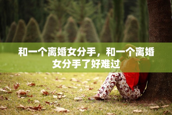和一个离婚女分手,和一个离婚女分手了好难过 和一个离婚女分手,和一个离婚女分手了好难过