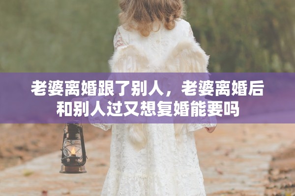老婆离婚跟了别人,老婆离婚后和别人过又想复婚能要吗 老婆离婚跟了别人,老婆离婚后和别人过又想复婚能要吗