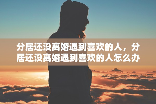 分居还没离婚遇到喜欢的人,分居还没离婚遇到喜欢的人怎么办 分居还没离婚遇到喜欢的人,分居还没离婚遇到喜欢的人怎么办