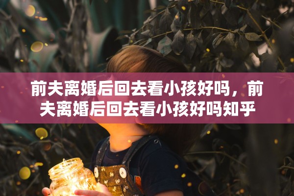 前夫离婚后回去看小孩好吗,前夫离婚后回去看小孩好吗知乎 前夫离婚后回去看小孩好吗,前夫离婚后回去看小孩好吗知乎