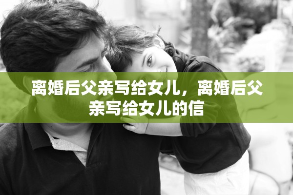 离婚后父亲写给女儿,离婚后父亲写给女儿的信 离婚后父亲写给女儿,离婚后父亲写给女儿的信