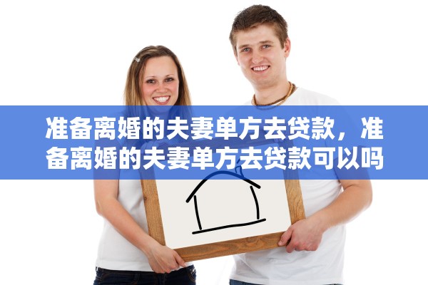准备离婚的夫妻单方去贷款,准备离婚的夫妻单方去贷款可以吗 准备离婚的夫妻单方去贷款,准备离婚的夫妻单方去贷款可以吗