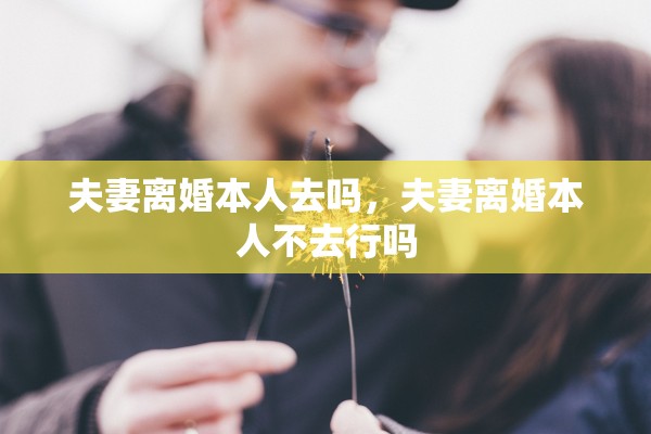 夫妻离婚本人去吗,夫妻离婚本人不去行吗 夫妻离婚本人去吗,夫妻离婚本人不去行吗