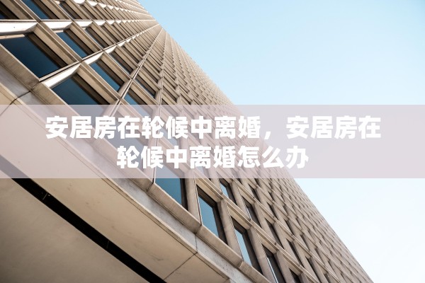 安居房在轮候中离婚,安居房在轮候中离婚怎么办 安居房在轮候中离婚,安居房在轮候中离婚怎么办