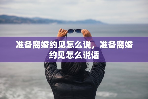 准备离婚约见怎么说,准备离婚约见怎么说话 准备离婚约见怎么说,准备离婚约见怎么说话