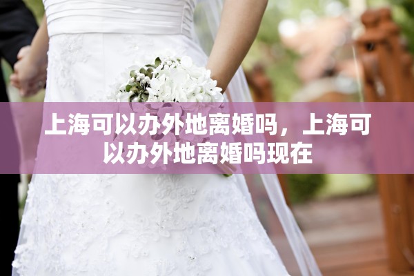上海可以办外地离婚吗,上海可以办外地离婚吗现在 上海可以办外地离婚吗,上海可以办外地离婚吗现在