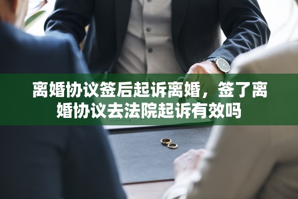 离婚协议签后起诉离婚,签了离婚协议去法院起诉有效吗 离婚协议签后起诉离婚,签了离婚协议去法院起诉有效吗