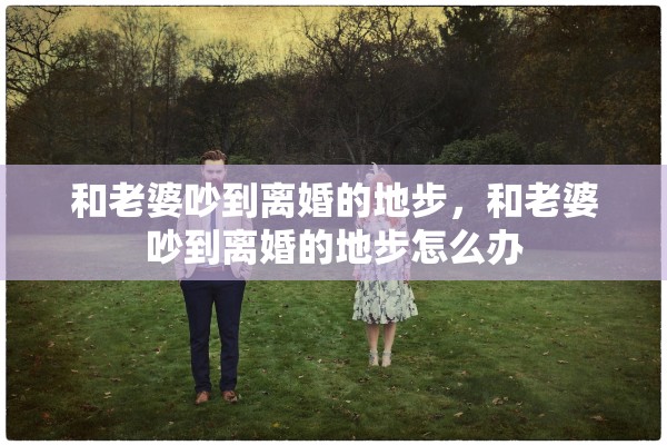 和老婆吵到离婚的地步,和老婆吵到离婚的地步怎么办 和老婆吵到离婚的地步,和老婆吵到离婚的地步怎么办