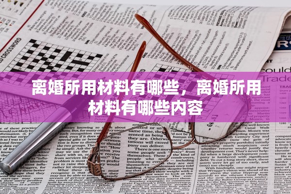 离婚所用材料有哪些,离婚所用材料有哪些内容 离婚所用材料有哪些,离婚所用材料有哪些内容