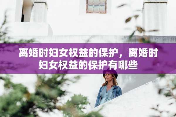 离婚时妇女权益的保护,离婚时妇女权益的保护有哪些 离婚时妇女权益的保护,离婚时妇女权益的保护有哪些