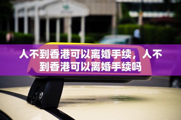 人不到香港可以离婚手续,人不到香港可以离婚手续吗 人不到香港可以离婚手续,人不到香港可以离婚手续吗