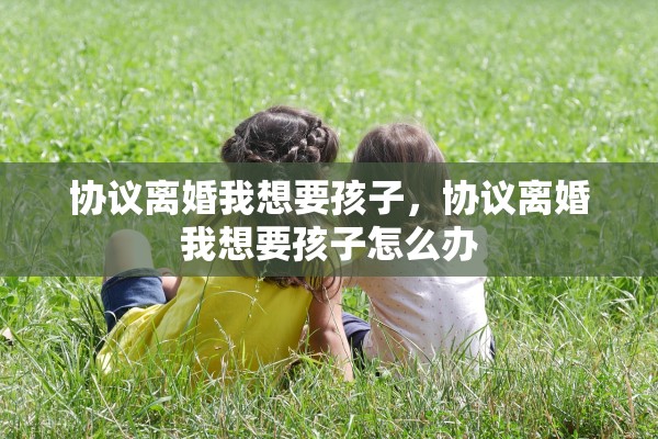 协议离婚我想要孩子,协议离婚我想要孩子怎么办 协议离婚我想要孩子,协议离婚我想要孩子怎么办