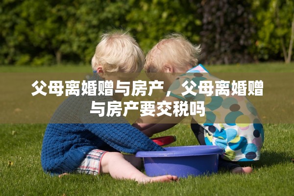 父母离婚赠与房产，父母离婚赠与房产要交税吗