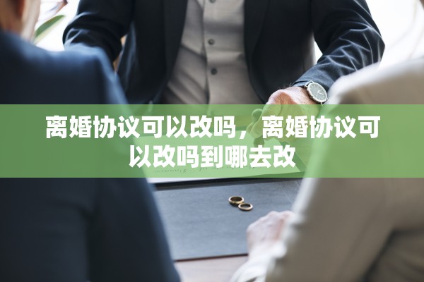 离婚协议可以改吗，离婚协议可以改吗到哪去改