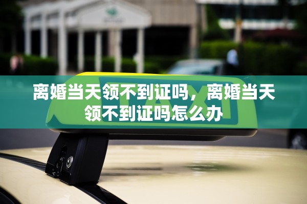 离婚当天领不到证吗，离婚当天领不到证吗怎么办