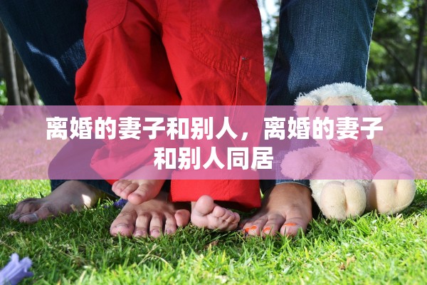 离婚的妻子和别人,离婚的妻子和别人同居 离婚的妻子和别人,离婚的妻子和别人同居