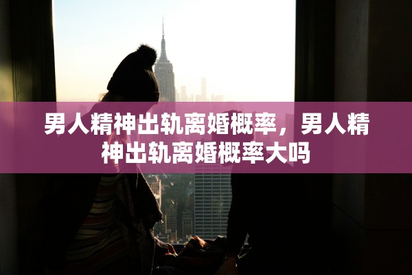 男人精神出轨离婚概率，男人精神出轨离婚概率大吗